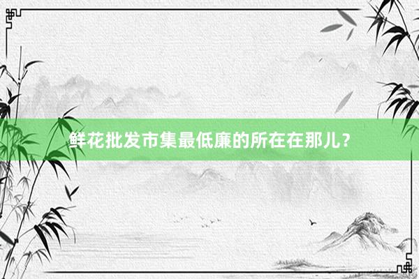 鲜花批发市集最低廉的所在在那儿？