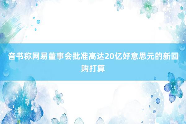 音书称网易董事会批准高达20亿好意思元的新回购打算