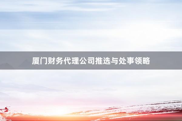 厦门财务代理公司推选与处事领略